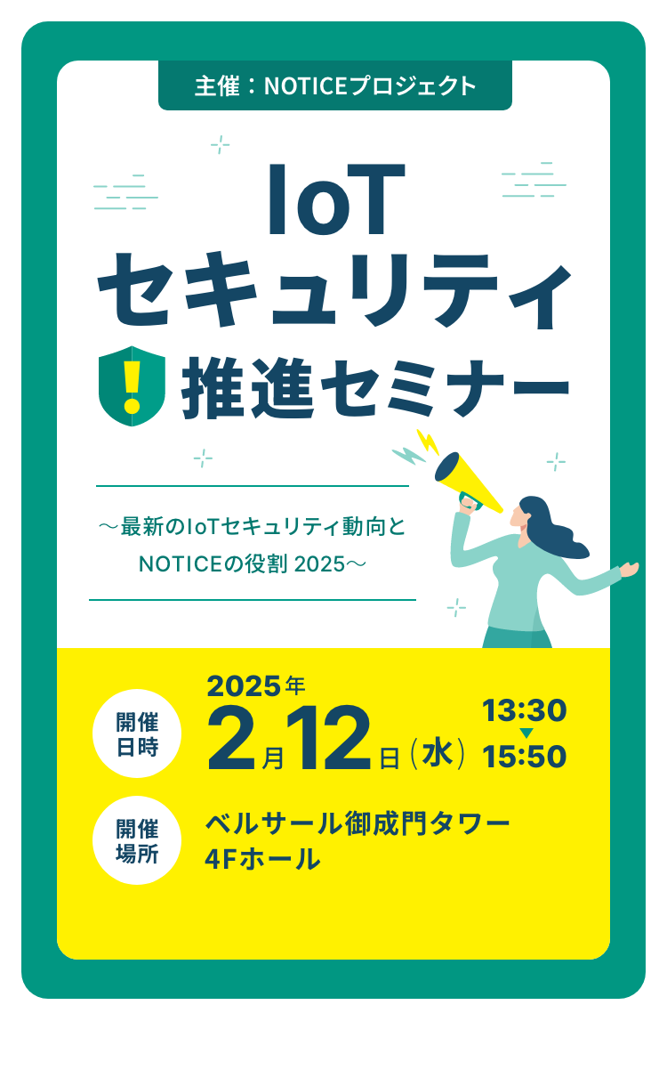 主催：NOTICEプロジェクト IoTセキュリティ 推進セミナー ～最新のIoTセキュリティ動向とNOTICEの役割 2025～ 開催日時 2025年2月12日(水)13:30から15:50 開催場所 ベルサール御成門タワー4Fホール